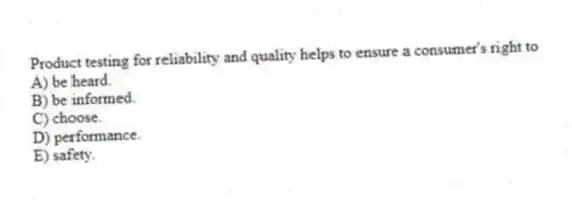 Product testing for reliability and quality helps to ensure a consumer's right to
A) be heard.
B) be informed.
C) choose.
D) performance.
E) safety.