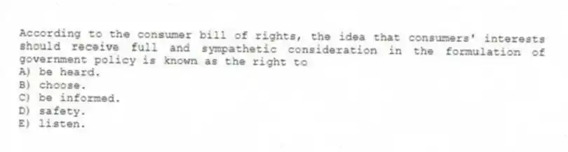 According to the consumer bill of rights, the idea that consumers' interests should receive full and sympathetic consideration in the formulation of government policy is known as the right to
A) be heard.
B) choose.
C) be informed.
D) safety.
E) listen.