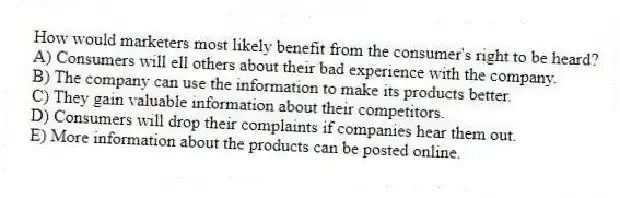 How would marketers most likely benefit from the consumer's right to be heard?
A) Consumers will ell others about their bad experience with the company.
B) The company can use the information to make its products better.
C) They gain valuable information about their competitors.
D) Consumers will drop their complaints if companies hear them out.
E) More information about the products can be posted online.