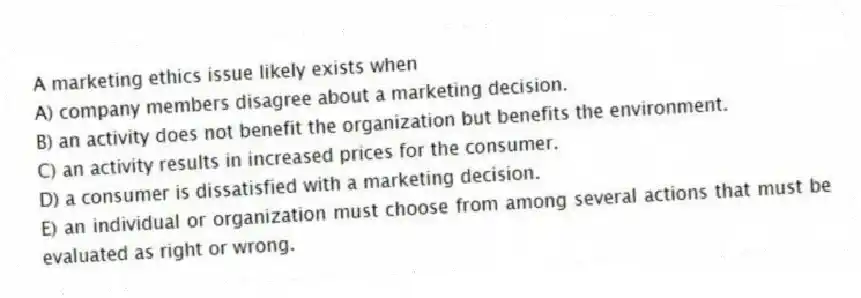 A marketing ethics issue likely exists when
A) company members disagree about a marketing decision.
B) an activity does not benefit the organization but benefits the environment.
C) an activity results in increased prices for the consumer.
D) a consumer is dissatisfied with a marketing decision.
E) an individual or organization must choose from among several actions that must be evaluated as right or wrong.