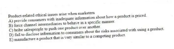 Product-related ethical issues arise when marketers
A) provide consumers with inadequate information about how a product is priced.
B) force channel intermediaries to behave in a specific manner.
C) bribe salespeople to push one product over another.
D) fail to disclose information to consumers about the risks associated with using a product.
E) manufacture a product that is very similar to a competing product.