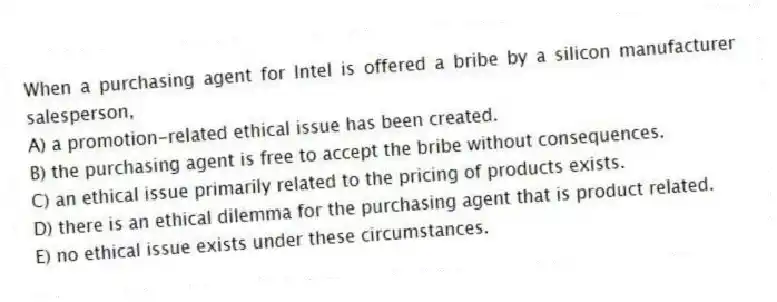 When a purchasing agent for Intel is offered a bribe by a silicon manufacturer salesperson,
A) a promotion-related ethical issue has been created.
B) the purchasing agent is free to accept the bribe without consequences.
C) an ethical issue primarily related to the pricing of products exists.
D) there is an ethical dilemma for the purchasing agent that is product related.
E) no ethical issue exists under these circumstances.