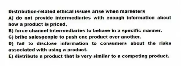 Distribution-related ethical issues arise when marketers
A) do not provide intermediaries with enough information about how a product is priced.
B) force channel intermediaries to behave in a specific manner.
C) bribe salespeople to push one product over another.
D) fail to disclose information to consumers about the risks associated with using a product.
E) distribute a product that is very similar to a competing product.