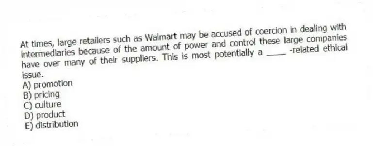 At times, large retailers such as Walmart may be accused of coercion in dealing with intermediaries because of the amount of power and control these large companies have over many of their suppliers. This is most potentially a ____ -related ethical issue.
A) promotion
B) pricing
C) culture
D) product
E) distribution
