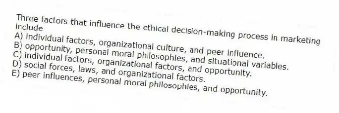 Three factors that influence the ethical decision-making process in marketing include
A) individual factors, organizational culture, and peer influence.
B) opportunity, personal moral philosophies, and situational variables.
C) individual factors, organizational factors, and opportunity.
D) social forces, laws, and organizational factors.
E) peer influences, personal moral philosophies, and opportunity.