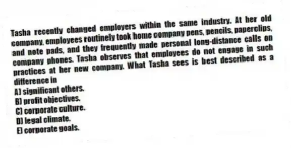 Tasha recently changed employers within the same industry. At her old company, employees routinely took home company pens, pencils, paperclips, and note pads, and they frequently made personal long-distance calls on company phones. Tasha observes that employees do not engage in such practices at her new company. What Tasha sees is best described as a difference in
A) significant others.
B) profit objectives.
C) corporate culture.
D) legal climate.
E) corporate goals.