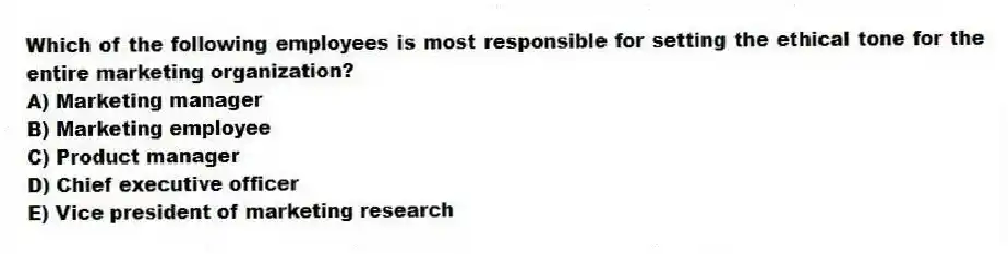 Which of the following employees is most responsible for setting the ethical tone for the entire marketing organization?
A) Marketing manager
B) Marketing employee
C) Product manager
D) Chief executive officer
E) Vice president of marketing research