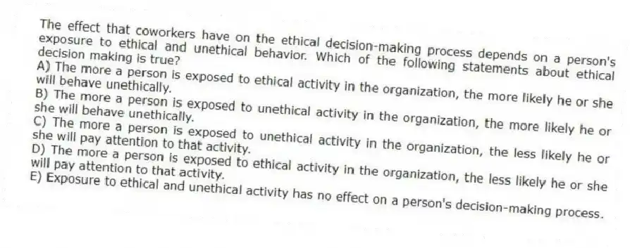 The effect that coworkers have on the ethical decision-making process depends on a person's exposure to ethical and unethical behavior. Which of the following statements about ethical decision making is true?
A) The more a person is exposed to ethical activity in the organization, the more likely he or she will behave unethically.
B) The more a person is exposed to unethical activity in the organization, the more likely he or she will behave unethically.
C) The more a person is exposed to unethical activity in the organization, the less likely he or she will pay attention to that activity.
D) The more a person is exposed to ethical activity in the organization, the less likely he or she will pay attention to that activity.
E) Exposure to ethical and unethical activity has no effect on a person's decision-making process.