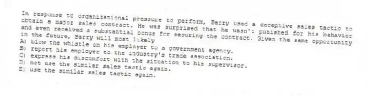 In response to organizational pressure to perform, Barry used a deceptive sales tactic to obtain a major sales contract. He was surprised that he wasn't punished for his behavior and even received a substantial bonus for securing the contract. Given the same opportunity in the future, Barry will most likely
A) blow the whistle on his employer to a government agency.
B) report his employer to the industry's trade association.
C) express his discomfort with the situation to his supervisor.
D) not use the similar sales tactic again.
E) use the similar sales tactic again.