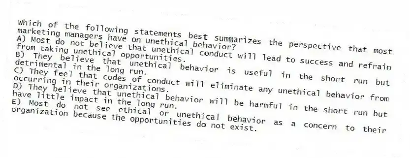 Which of the following statements best summarizes the perspective that most marketing managers have on unethical behavior?
A) Most do not believe that unethical conduct will lead to success and refrain from taking unethical opportunities.
B) They believe that unethical behavior is useful in the short run but detrimental in the long run.
C) They feel that codes of conduct will eliminate any unethical behavior from occurring in their organizations.
D) They believe that unethical behavior will be harmful in the short run but have little impact in the long run.
E) Most do not see ethical or unethical behavior as a concern to their organization because the opportunities do not exist.