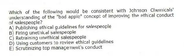 Which of the following would be consistent with Johnson Chemicals' understanding of the "bad apple" concept of improving the ethical conduct of salespeople?
A) Publishing ethical guidelines for salespeople
B) Firing unethical salespeople
C) Retraining unethical salespeople
D) Using customers to review ethical guidelines
E) Scrutinizing top management's conduct