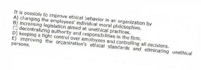 It is possible to improve ethical behavior in an organization by
A) changing the employees' individual moral philosophies.
B) increasing legislation aimed at unethical practices.
C) decentralizing authority and responsibilities in the firm.
D) keeping a tight control over employees and controlling all decisions.
E) improving the organization's ethical standards and eliminating unethical persons.