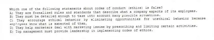 Which one of the following statements about codes of conduct (ethics) is false?
A) They are formalized rules and standards that describe what a company expects of its employees.
B) They must be detailed enough to take into account many possible situations.
C) They encourage ethical behavior by eliminating opportunities for unethical behavior because employees know what is expected of them.
D) They help marketers deal with marketing issues by prescribing and limiting certain activities.
E) Top management must provide leadership in implementing codes of ethics.
