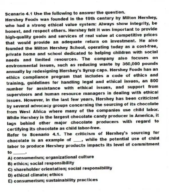 Scenario 4.1 Use the following to answer the question.
Hershey Foods was founded in the 19th century by Milton Hershey, who had a strong ethical value system: Always show integrity, be honest, and respect others. Hershey felt it was important to provide high-quality goods and services of real value at competitive prices that would provide an adequate return on investment. He also founded the Milton Hershey School, operating today as a cost-free, private home and school dedicated to helping children with social needs and limited resources. The company also focuses on environmental issues, such as reducing waste by 360,000 pounds annually by redesigning Hershey's Syrup caps. Hershey Foods has an ethics compliance program that includes a code of ethics and training, guidelines for handling legal and ethical issues, an 800 number for assistance with ethical issues, and support from supervisors and human resource managers in dealing with ethical issues. However, in the last few years, Hershey has been criticized by several advocacy groups concerning the sourcing of its chocolate from West Africa where many of the companies use child labor. While Hershey is the largest chocolate candy producer in America, it lags behind other major chocolate producers with regard to certifying its chocolate as child labor-free.
Refer to Scenario 4.1. The criticism of Hershey's sourcing for chocolate is an example of ____, while the potential use of child labor to produce Hershey products impacts its level of commitment to ______.
A) consumerism; organizational culture
B) ethics; social responsibility
C) shareholder orientation; social responsibility
D) ethical climate; ethics
E) consumerism; sustainability practices