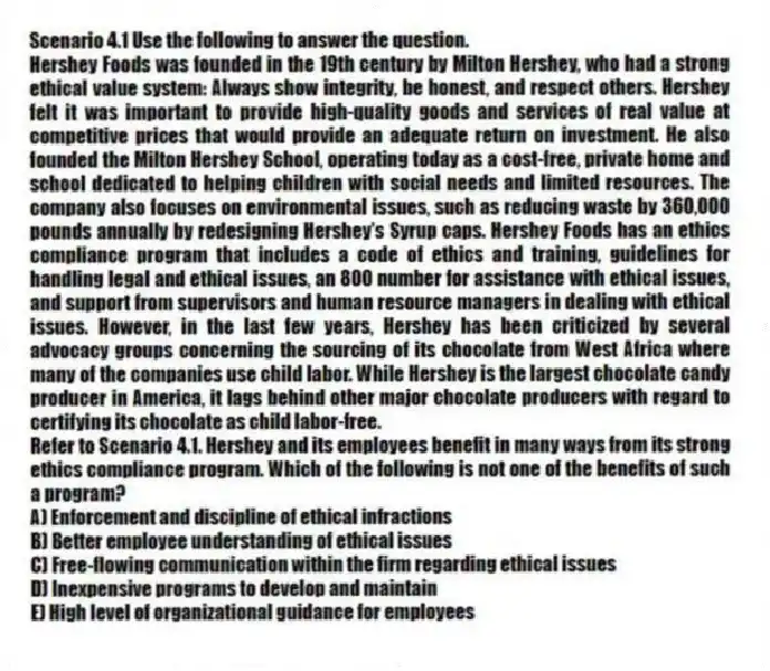 Scenario 4.1 Use the following to answer the question.
Hershey Foods was founded in the 19th century by Milton Hershey, who had a strong ethical value system: Always show integrity, be honest, and respect others. Hershey felt it was important to provide high-quality goods and services of real value at competitive prices that would provide an adequate return on investment. He also founded the Milton Hershey School, operating today as a cost-free, private home and school dedicated to helping children with social needs and limited resources. The company also focuses on environmental issues, such as reducing waste by 360,000 pounds annually by redesigning Hershey's Syrup caps. Hershey Foods has an ethics compliance program that includes a code of ethics and training, guidelines for handling legal and ethical issues, an 800 number for assistance with ethical issues, and support from supervisors and human resource managers in dealing with ethical issues. However, in the last few years, Hershey has been criticized by several advocacy groups concerning the sourcing of its chocolate from West Africa where many of the companies use child labor. While Hershey is the largest chocolate candy producer in America, it lags behind other major chocolate producers with regard to certifying its chocolate as child labor-free.
Refer to Scenario 4.1. Hershey and its employees benefit in many ways from its strong ethics compliance program. Which of the following is not one of the benefits of such a program?
A) Enforcement and discipline of ethical infractions
B) Better employee understanding of ethical issues
C) Free-flowing communication within the firm regarding ethical issues
D) Inexpensive programs to develop and maintain
E) High level of organizational guidance for employees