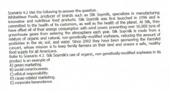 Scenario 4.2 Use the following to answer the question.
WhiteWave Foods, producer of brands such as Silk Soymilk, specializes in manufacturing innovative and nutritious food products. Silk Soymilk was first launched in 1996 and is committed to the health of its customers, as well as the health of the planet. At Silk, they have offset all of their energy consumption with wind power, preventing over 16,000 tons of greenhouse gases from entering the atmosphere each year. Silk Soymilk is made from a mixture of organic and natural, non-genetically-modified soybeans, reducing the amount of pesticides in the air, soil, and water. Since 2002 they have been sponsoring the FarmAid concert, whose mission is to keep family farmers on their land and ensure a safe, healthy food supply for all Americans.
Refer to Scenario 4.2. Silk Soymilk's use of organic, non-genetically-modified soybeans in its product is an example of
A) green marketing.
B) social consciousness.
C) ethical responsibility.
D) cause-related marketing.
E) corporate benevolence.