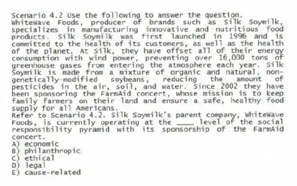 Scenario 4.2 Use the following to answer the question.
WhiteWave Foods, producer of brands such as Silk Soymilk, specializes in manufacturing innovative and nutritious food products. Silk Soymilk was first launched in 1996 and is committed to the health of its customers, as well as the health of the planet. At Silk, they have offset all of their energy consumption with wind power, preventing over 16,000 tons of greenhouse gases from entering the atmosphere each year. Silk Soymilk is made from a mixture of organic and natural, non-genetically-modified soybeans, reducing the amount of pesticides in the air, soil, and water. Since 2002 they have been sponsoring the FarmAid concert, whose mission is to keep family farmers on their land and ensure a safe, healthy food supply for all Americans.
Refer to Scenario 4.2. Silk Soymilk's parent company, WhiteWave Foods, is currently operating at the ____ level of the social responsibility pyramid with its sponsorship of the FarmAid concert.
A) economic
B) philanthropic
C) ethical
D) legal
E) cause-related