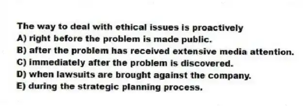 The way to deal with ethical issues is proactively
A) right before the problem is made public.
B) after the problem has received extensive media attention.
C) immediately after the problem is discovered.
D) when lawsuits are brought against the company.
E) during the strategic planning process.