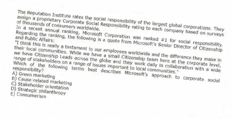 The Reputation Institute rates the social responsibility of the largest global corporations. They assign a proprietary Corporate Social Responsibility rating to each company based on surveys of thousands of consumers worldwide.
In a recent annual ranking, Microsoft Corporation was ranked #1 for social responsibility. Regarding the ranking, the following is a quote from Microsoft's Senior Director of Citizenship and Public Affairs:
"I think this is really a testament to our employees worldwide and the difference they make in their local communities. While we have a small Citizenship team here at the corporate level, we have Citizenship Leads across the globe and they work daily in collaboration with a wide range of stakeholders on a range of issues important to local communities."
Which of the following terms best describes Microsoft's approach to corporate social responsibility?
A) Green marketing
B) Cause-related marketing
C) Stakeholder orientation
D) Strategic philanthropy
E) Consumerism