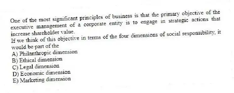 One of the most significant principles of business is that the primary objective of the executive management of a corporate entity is to engage in strategic actions that increase shareholder value.
If we think of this objective in terms of the four dimensions of social responsibility, it would be part of the
A) Philanthropic dimension
B) Ethical dimension
C) Legal dimension
D) Economic dimension
E) Marketing dimension