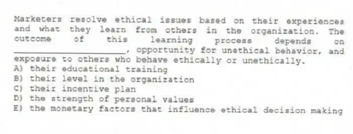 Marketers resolve ethical issues based on their experiences and what they learn from others in the organization. The outcome of this learning process depends on _____________________, opportunity for unethical behavior, and exposure to others who behave ethically or unethically.
A) their educational training
B) their level in the organization
C) their incentive plan
D) the strength of personal values
E) the monetary factors that influence ethical decision making