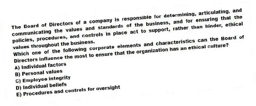 The Board of Directors of a company is responsible for determining, articulating, and communicating the values and standards of the business, and for ensuring that the policies, procedures, and controls in place act to support, rather than hinder, ethical values throughout the business.
Which one of the following corporate elements and characteristics can the Board of Directors influence the most to ensure that the organization has an ethical culture?
A) Individual factors
B) Personal values
C) Employee integrity
D) Individual beliefs
E) Procedures and controls for oversight