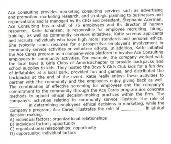 Ace Consulting provides marketing consulting services such as advertising and promotion, marketing research, and strategic planning to businesses and organizations and is managed by its CEO and president, Stephanie Acerman. Ace Consulting has a staff of 75 employees and its director of human resources, Katie Johansen, is responsible for employee recruiting, hiring, training, as well as community services initiatives. Katie screens applicants and recruits individuals who have high moral standards and personal ethics. She typically scans resumes for a prospective employee's involvement in community service activities or volunteer efforts. In addition, Katie initiated the Ace Cares program as a company-wide platform to involve Ace Consulting employees in community activities. For example, the company worked with the local Boys & Girls Clubs of AmericaChapter to provide backpacks and school supplies to kids. They hosted the Boys & Girls Club kids for a fun day of inflatables at a local park, provided fun and games, and distributed the backpacks at the end of the event. Katie really enjoys these activities to partner with the community and the employees enjoy giving back as well. The combination of effective screening for employees and the company's commitment to the community through the Ace Cares program are concrete methods to uphold ethical decision-making practices within the firm. The company's activities relating to community service illustrate the role of _______ in determining employees' ethical decisions in marketing, while the company's program, Ace Cares, illustrates the role of _________ in ethical decision making.
A) individual factors; organizational relationships
B) individual factors; opportunity
C) organizational relationships; opportunity
D) opportunity; individual factors