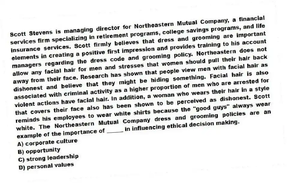 Scott Stevens is managing director for Northeastern Mutual Company, a financial services firm specializing in retirement programs, college savings programs, and life insurance services. Scott firmly believes that dress and grooming are important elements in creating a positive first impression and provides training to his account managers regarding the dress code and grooming policy. Northeastern does not allow any facial hair for men and stresses that women should pull their hair back away from their face. Research has shown that people view men with facial hair as dishonest and believe that they might be hiding something. Facial hair is also associated with criminal activity as a higher proportion of men who are arrested for violent actions have facial hair. In addition, a woman who wears their hair in a style that covers their face also has been shown to be perceived as dishonest. Scott reminds his employees to wear white shirts because the "good guys" always wear white. The Northeastern Mutual Company dress and grooming policies are an example of the importance of ______ in influencing ethical decision making.
A) corporate culture
B) opportunity
C) strong leadership
D) personal values