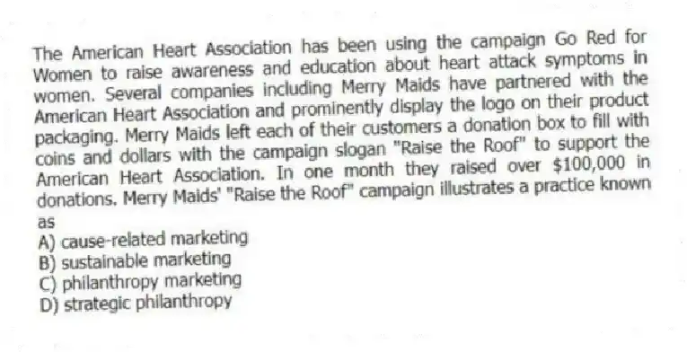 The American Heart Association has been using the campaign Go Red for Women to raise awareness and education about heart attack symptoms in women. Several companies including Merry Maids have partnered with the American Heart Association and prominently display the logo on their product packaging. Merry Maids left each of their customers a donation box to fill with coins and dollars with the campaign slogan "Raise the Roof" to support the American Heart Association. In one month they raised over $100,000 in donations. Merry Maids' "Raise the Roof" campaign illustrates a practice known as
A) cause-related marketing
B) sustainable marketing
C) philanthropy marketing
D) strategic philanthropy