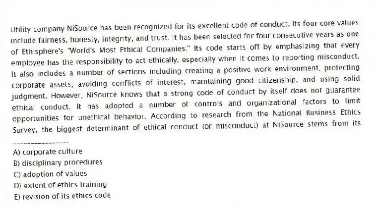 Utility company NiSource has been recognized for its excellent code of conduct. Its four core values include fairness, honesty, integrity, and trust. It has been selected for four consecutive years as one of Ethisphere's "World's Most Ethical Companies." Its code starts off by emphasizing that every employee has the responsibility to act ethically, especially when it comes to reporting misconduct. It also includes a number of sections including creating a positive work environment, protecting corporate assets, avoiding conflicts of interest, maintaining good citizenship, and using solid judgment. However, NiSource knows that a strong code of conduct by itself does not guarantee ethical conduct. It has adopted a number of controls and organizational factors to limit opportunities for unethical behavior. According to research from the National Business Ethics Survey, the biggest determinant of ethical conduct (or misconduct) at NiSource stems from its _______________.
A) corporate culture
B) disciplinary procedures
C) adoption of values
D) extent of ethics training
E) revision of its ethics code