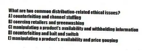 What are two common distribution-related ethical issues?
A) counterfeiting and channel stuffing
B) coercing retailers and greenwashing
C) manipulating a product's availability and withholding information
D) counterfeiting and bait and switch
E) manipulating a product's availability and price gouging