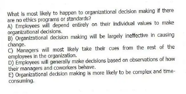 What is most likely to happen to organizational decision making if there are no ethics programs or standards?
A) Employees will depend entirely on their individual values to make organizational decisions.
B) Organizational decision making will be largely ineffective in causing change.
C) Managers will most likely take their cues from the rest of the employees in the organization.
D) Employees will generally make decisions based on observations of how their managers and coworkers behave.
E) Organizational decision making is more likely to be complex and time-consuming.