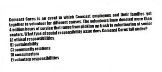 Comcast Cares is an event in which Comcast employees and their families get together to volunteer for different causes. The volunteers have donated more than 4 million hours of service that range from picking up trash to volunteering at senior centers. What type of social responsibility issue does Comcast Cares fall under?
A) ethical responsibilities
B) sustainability
C) community relations
D) consumerism
E) voluntary responsibilities