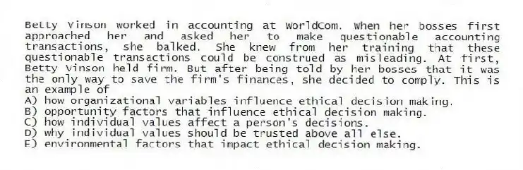 Betty Vinson worked in accounting at WorldCom. When her bosses first approached her and asked her to make questionable accounting transactions, she balked. She knew from her training that these questionable transactions could be construed as misleading. At first, Betty Vinson held firm. But after being told by her bosses that it was the only way to save the firm's finances, she decided to comply. This is an example of
A) how organizational variables influence ethical decision making.
B) opportunity factors that influence ethical decision making.
C) how individual values affect a person's decisions.
D) why individual values should be trusted above all else.
E) environmental factors that impact ethical decision making.