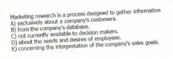 Marketing research is a process designed to gather information
A) exclusively about a company's customers.
B) from the company's database.
C) not currently available to decision makers.
D) about the needs and desires of employees.
E) concerning the interpretation of the company's sales goals.