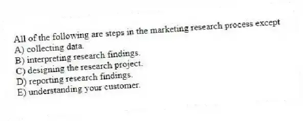 All of the following are steps in the marketing research process except
A) collecting data.
B) interpreting research findings.
C) designing the research project.
D) reporting research findings.
E) understanding your customer.