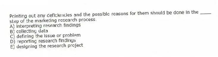 Pointing out any deficiencies and the possible reasons for them should be done in the ____ step of the marketing research process.
A) interpreting research findings
B) collecting data
C) defining the issue or problem
D) reporting research findings
E) designing the research project