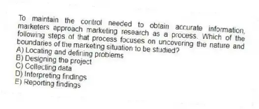 To maintain the control needed to obtain accurate information, marketers approach marketing research as a process. Which of the following steps of that process focuses on uncovering the nature and boundaries of the marketing situation to be studied?
A) Locating and defining problems
B) Designing the project
C) Collecting data
D) Interpreting findings
E) Reporting findings
