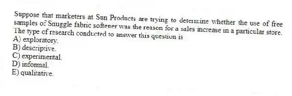 Suppose that marketers at Sun Products are trying to determine whether the use of free samples of Snuggle fabric softener was the reason for a sales increase in a particular store. The type of research conducted to answer this question is
A) exploratory.
B) descriptive.
C) experimental.
D) informal.
E) qualitative.