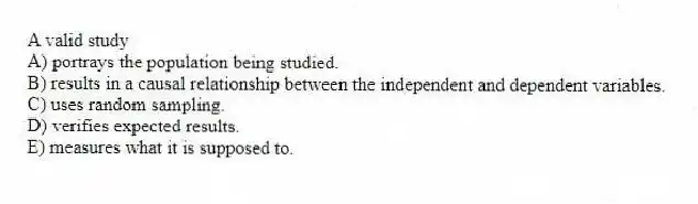 A valid study
A) portrays the population being studied.
B) results in a causal relationship between the independent and dependent variables.
C) uses random sampling.
D) verifies expected results.
E) measures what it is supposed to.