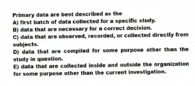 Primary data are best described as the
A) first batch of data collected for a specific study.
B) data that are necessary for a correct decision.
C) data that are observed, recorded, or collected directly from subjects.
D) data that are compiled for some purpose other than the study in question.
E) data that are collected inside and outside the organization for some purpose other than the current investigation.