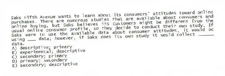 Saks Fifth Avenue wants to learn about its consumers' attitudes toward online purchases. There are numerous studies that are available about consumers and online buying, but Saks believes its customers might be different from the usual online consumer profile, so they decide to conduct their own study. If Saks were to use the available data about consumer attitudes, it would be using ___ data; however, if Saks does its own study it would collect ______ data.
A) descriptive; primary
B) experimental; descriptive
C) secondary; primary
D) primary; secondary
E) secondary; descriptive