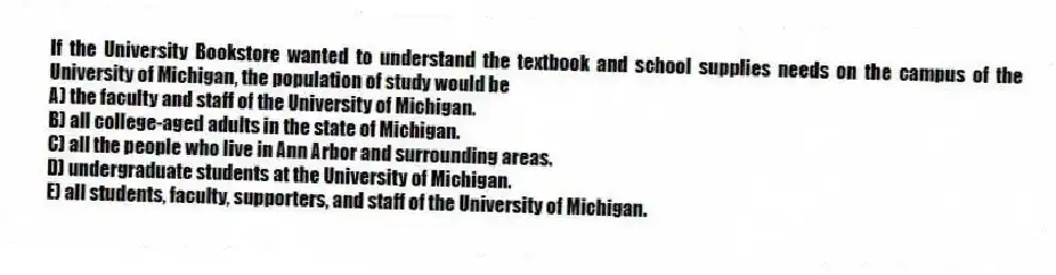 If the University Bookstore wanted to understand the textbook and school supplies needs on the campus of the University of Michigan, the population of study would be
A) the faculty and staff of the University of Michigan.
B) all college-aged adults in the state of Michigan.
C) all the people who live in Ann Arbor and surrounding areas.
D) undergraduate students at the University of Michigan.
E) all students, faculty, supporters, and staff of the University of Michigan.