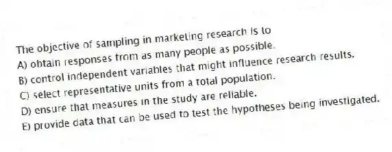 The objective of sampling in marketing research is to
A) obtain responses from as many people as possible.
B) control independent variables that might influence research results.
C) select representative units from a total population.
D) ensure that measures in the study are reliable.
E) provide data that can be used to test the hypotheses being investigated.