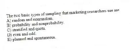 The two basic types of sampling that marketing researchers use are
A) random and nonrandom.
B) probability and nonprobability.
C) stratified and quota.
D) even and odd.
E) planned and spontaneous.