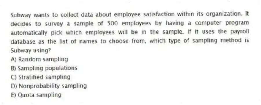 Subway wants to collect data about employee satisfaction within its organization. It decides to survey a sample of 500 employees by having a computer program automatically pick which employees will be in the sample. If it uses the payroll database as the list of names to choose from, which type of sampling method is Subway using?
A) Random sampling
B) Sampling populations
C) Stratified sampling
D) Nonprobability sampling
E) Quota sampling