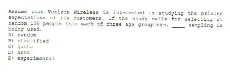 Assume that Verizon Wireless is interested in studying the pricing expectations of its customers. If the study calls for selecting at random 100 people from each of three age groupings, ____ sampling is being used.
A) random
B) stratified
C) quota
D) area
E) experimental