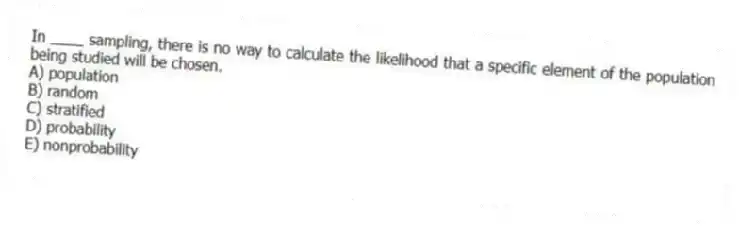 In ____ sampling, there is no way to calculate the likelihood that a specific element of the population being studied will be chosen.
A) population
B) random
C) stratified
D) probability
E) nonprobability