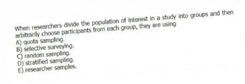 When researchers divide the population of interest in a study into groups and then arbitrarily choose participants from each group, they are using
A) quota sampling.
B) selective surveying.
C) random sampling.
D) stratified sampling.
E) researcher samples.