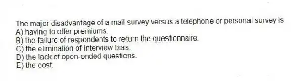 The major disadvantage of a mail survey versus a telephone or personal survey is
A) having to offer premiums.
B) the failure of respondents to return the questionnaire.
C) the elimination of interview bias.
D) the lack of open-ended questions.
E) the cost.